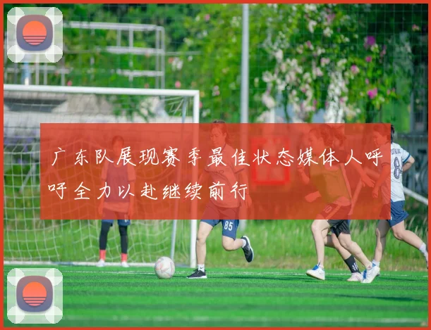 广东队展现赛季最佳状态媒体人呼吁全力以赴继续前行
