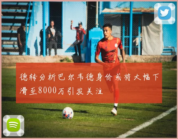 德转分析巴尔韦德身价或将大幅下滑至8000万引发关注