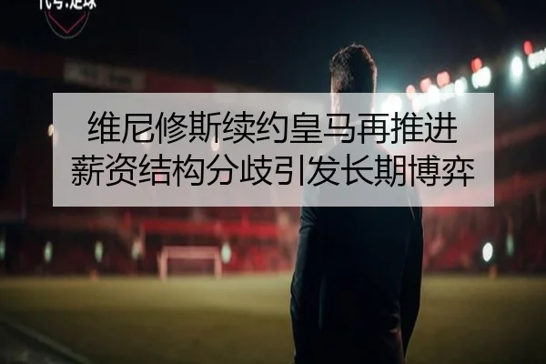 维尼修斯续约皇马再推进 薪资结构分歧引发长期博弈